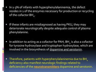  In 1-3% of infants with hyperphenylalaninemia, the defect
resides in 1 of the enzymes necessary for production or recycling
of the cofactor BH4.
 If these infants are misdiagnosed as having PKU, they may
deteriorate neurologically despite adequate control of plasma
phenylalanine.
 In addition to acting as a cofactor for PAH, BH4 is also a cofactor
for tyrosine hydroxylase and tryptophan hydroxylase, which are
involved in the biosynthesis of dopamine and serotonin.
 Therefore, patients with hyperphenylalaninemia due to BH4
deficiency also manifest neurologic findings related to
deficiencies of the neurotransmitters dopamine and serotonin.
 