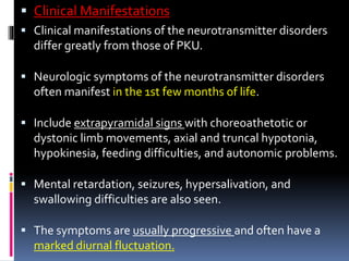  Clinical Manifestations
 Clinical manifestations of the neurotransmitter disorders
differ greatly from those of PKU.
 Neurologic symptoms of the neurotransmitter disorders
often manifest in the 1st few months of life.
 Include extrapyramidal signs with choreoathetotic or
dystonic limb movements, axial and truncal hypotonia,
hypokinesia, feeding difficulties, and autonomic problems.
 Mental retardation, seizures, hypersalivation, and
swallowing difficulties are also seen.
 The symptoms are usually progressive and often have a
marked diurnal fluctuation.
 