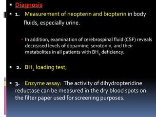  Diagnosis
 1. Measurement of neopterin and biopterin in body
fluids, especially urine.
 In addition, examination of cerebrospinal fluid (CSF) reveals
decreased levels of dopamine, serotonin, and their
metabolites in all patients with BH4 deficiency.
 2. BH4 loading test;
 3. Enzyme assay: The activity of dihydropteridine
reductase can be measured in the dry blood spots on
the filter paper used for screening purposes.
 