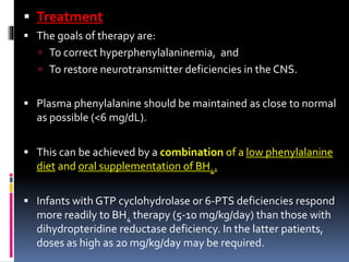  Treatment
 The goals of therapy are:
 To correct hyperphenylalaninemia, and
 To restore neurotransmitter deficiencies in the CNS.
 Plasma phenylalanine should be maintained as close to normal
as possible (<6 mg/dL).
 This can be achieved by a combination of a low phenylalanine
diet and oral supplementation of BH4.
 Infants with GTP cyclohydrolase or 6-PTS deficiencies respond
more readily to BH4 therapy (5-10 mg/kg/day) than those with
dihydropteridine reductase deficiency. In the latter patients,
doses as high as 20 mg/kg/day may be required.
 