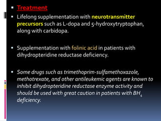  Treatment
 Lifelong supplementation with neurotransmitter
precursors such as L-dopa and 5-hydroxytryptophan,
along with carbidopa.
 Supplementation with folinic acid in patients with
dihydropteridine reductase deficiency.
 Some drugs such as trimethoprim-sulfamethoxazole,
methotrexate, and other antileukemic agents are known to
inhibit dihydropteridine reductase enzyme activity and
should be used with great caution in patients with BH4
deficiency.
 