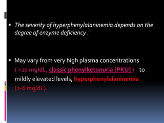  The severity of hyperphenylalaninemia depends on the
degree of enzyme deficiency .
 May vary from very high plasma concentrations
( >20 mg/dL, classic phenylketonuria [PKU] ) to
mildly elevated levels, hyperphenylalaninemia
(2-6 mg/dL).
 