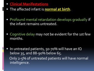  Clinical Manifestations
 The affected infant is normal at birth.
 Profound mental retardation develops gradually if
the infant remains untreated.
 Cognitive delay may not be evident for the 1st few
months.
 In untreated patients, 50-70% will have an IQ
below 35, and 88-90% below 65.
Only 2-5% of untreated patients will have normal
intelligence.
 