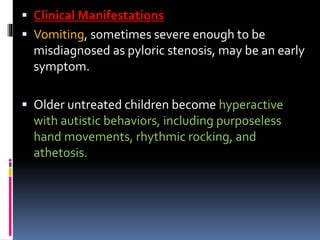  Clinical Manifestations
 Vomiting, sometimes severe enough to be
misdiagnosed as pyloric stenosis, may be an early
symptom.
 Older untreated children become hyperactive
with autistic behaviors, including purposeless
hand movements, rhythmic rocking, and
athetosis.
 