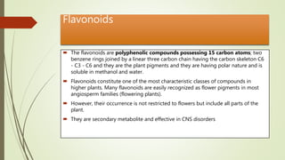 Flavonoids
 The flavonoids are polyphenolic compounds possessing 15 carbon atoms; two
benzene rings joined by a linear three carbon chain having the carbon skeleton C6
- C3 - C6 and they are the plant pigments and they are having polar nature and is
soluble in methanol and water.
 Flavonoids constitute one of the most characteristic classes of compounds in
higher plants. Many flavonoids are easily recognized as flower pigments in most
angiosperm families (flowering plants).
 However, their occurrence is not restricted to flowers but include all parts of the
plant.
 They are secondary metabolite and effective in CNS disorders
 