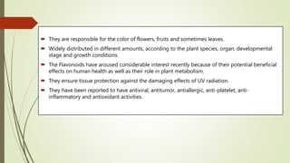  They are responsible for the color of flowers, fruits and sometimes leaves.
 Widely distributed in different amounts, according to the plant species, organ, developmental
stage and growth conditions.
 The Flavonoids have aroused considerable interest recently because of their potential beneficial
effects on human health as well as their role in plant metabolism.
 They ensure tissue protection against the damaging effects of UV radiation.
 They have been reported to have antiviral, antitumor, antiallergic, anti-platelet, anti-
inflammatory and antioxidant activities.
 