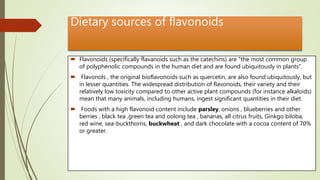 Dietary sources of flavonoids
 Flavonoids (specifically flavanoids such as the catechins) are "the most common group
of polyphenolic compounds in the human diet and are found ubiquitously in plants".
 Flavonols , the original bioflavonoids such as quercetin, are also found ubiquitously, but
in lesser quantities. The widespread distribution of flavonoids, their variety and their
relatively low toxicity compared to other active plant compounds (for instance alkaloids)
mean that many animals, including humans, ingest significant quantities in their diet.
 Foods with a high flavonoid content include parsley, onions , blueberries and other
berries , black tea ,green tea and oolong tea , bananas, all citrus fruits, Ginkgo biloba,
red wine, sea-buckthorns, buckwheat , and dark chocolate with a cocoa content of 70%
or greater.
 