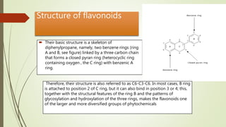 Structure of flavonoids
 Their basic structure is a skeleton of
diphenylpropane, namely, two benzene rings (ring
A and B, see figure) linked by a three carbon chain
that forms a closed pyran ring (heterocyclic ring
containing oxygen , the C ring) with benzenic A
ring.
Therefore, their structure is also referred to as C6-C3-C6. In most cases, B ring
is attached to position 2 of C ring, but it can also bind in position 3 or 4; this,
together with the structural features of the ring B and the patterns of
glycosylation and hydroxylation of the three rings, makes the flavonoids one
of the larger and more diversified groups of phytochemicals
 