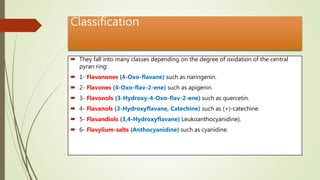 Classification
 They fall into many classes depending on the degree of oxidation of the central
pyran ring:
 1- Flavanones (4-Oxo-flavane) such as naringenin.
 2- Flavones (4-Oxo-flav-2-ene) such as apigenin.
 3- Flavonols (3-Hydroxy-4-Oxo-flav-2-ene) such as quercetin.
 4- Flavanols (3-Hydroxyflavane, Catechine) such as (+)-catechine.
 5- Flavandiols (3,4-Hydroxyflavane) Leukoanthocyanidine).
 6- Flavylium-salts (Anthocyanidine) such as cyanidine.
 
