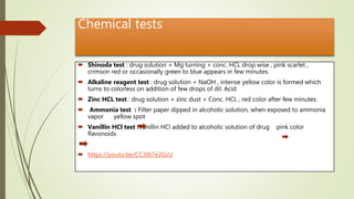 Chemical tests
 Shinoda test : drug solution + Mg turning + conc. HCL drop wise , pink scarlet ,
crimson red or occasionally green to blue appears in few minutes.
 Alkaline reagent test : drug solution + NaOH , intense yellow color is formed which
turns to colorless on addition of few drops of dil. Acid
 Zinc HCL test : drug solution + zinc dust + Conc. HCL , red color after few minutes.
 Ammonia test : Filter paper dipped in alcoholic solution, when exposed to ammonia
vapor yellow spot
 Vanillin HCl test :Vanillin HCl added to alcoholic solution of drug pink color
flavonoids
 https://youtu.be/CC3t67e2GsU
 