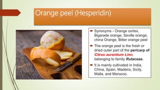 Orange peel (Hesperidin)
 Synonyms - Orange cortex,
Bigarade orange, Seville orange,
china Orange, Bitter orange peel
 The orange peel is the fresh or
dried outer part of the pericarp of
Citrus aurantium Linn,
belonging to family Rutaceae.
 It is mainly cultivated in India,
China, Spain, Madeira, Sicily,
Malla, and Morocco.
 