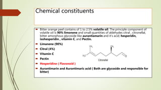 Chemical constituents
 Bitter orange peel contains of 1 to 2.5% volatile oil. The principle component of
volatile oil is 90% limonene and small quantities of aldehydes citral , citronellal,
bitter amorphous glycoside like aurantiamarin and it’s acid; hesperidin,
isohesperidin , vitamin C, and Pectin.
 Limanene (90%)
 Citral (4%)
 Vitamin C
 Pectin
 Hesperidine ( Flavonoid )
 Aurantimarin and Aurantimaric acid ( Both are glycoside and responsible for
bitter)
 
