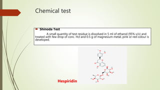 Chemical test
 Shinoda Test :-
A small quantity of test residue is dissolved in 5 ml of ethanol (95% v/v) and
treated with few drop of conc. Hcl and 0.5 g of magnesium metal, pink or red colour is
developed.
Hespiridin
 