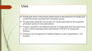 Uses
 Orange peel, which is the primary waste fraction in the production of orange juice,
contains flavonoids associated with antioxidant activity
 The glycosides hesperidin and naringin are mainly responsible for the purported
antioxidant activity of citrus peel extracts .
 Coniferin and phlorin are additional phenols in orange peels that have been found
to aid in radical scavenging when administered in the form of orange peel
molasses .
 prevention and management of capillary fragility so used in hypertension , CVS
disorders
 