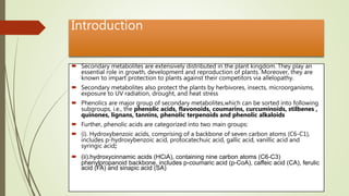 Introduction
 Secondary metabolites are extensively distributed in the plant kingdom. They play an
essential role in growth, development and reproduction of plants. Moreover, they are
known to impart protection to plants against their competitors via allelopathy.
 Secondary metabolites also protect the plants by herbivores, insects, microorganisms,
exposure to UV radiation, drought, and heat stress
 Phenolics are major group of secondary metabolites,which can be sorted into following
subgroups, i.e., the phenolic acids, flavonoids, coumarins, curcuminoids, stilbenes ,
quinones, lignans, tannins, phenolic terpenoids and phenolic alkaloids
 Further, phenolic acids are categorized into two main groups:
 (i). Hydroxybenzoic acids, comprising of a backbone of seven carbon atoms (C6-C1),
includes p-hydroxybenzoic acid, protocatechuic acid, gallic acid, vanillic acid and
syringic acid;
 (ii).hydroxycinnamic acids (HCiA), containing nine carbon atoms (C6-C3)
phenylpropanoid backbone, includes p-coumaric acid (p-CoA), caffeic acid (CA), ferulic
acid (FA) and sinapic acid (SA)
 