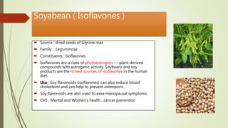 Soyabean ( Isoflavones )
 Source : dried seeds of Glycine max
 Family : Leguminose
 Constituents : Isoflavones
 Isoflavones are a class of phytoestrogens — plant-derived
compounds with estrogenic activity. Soybeans and soy
products are the richest sources of isoflavones in the human
diet.
 Use : Soy flavonoids (isoflavones) can also reduce blood
cholesterol and can help to prevent osteoporis .
 Soy flavonoids are also used to ease menopausal symptoms.
 CVS , Mental and Women’s health , cancer prevention
 