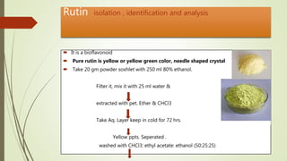 Rutin isolation , identification and analysis
 It is a bioflavonoid
 Pure rutin is yellow or yellow green color, needle shaped crystal
 Take 20 gm powder soxhlet with 250 ml 80% ethanol.
Filter it, mix it with 25 ml water &
extracted with pet. Ether & CHCl3
Take Aq. Layer keep in cold for 72 hrs.
Yellow ppts. Seperated .
washed with CHCl3: ethyl acetate: ethanol (50:25:25)
 