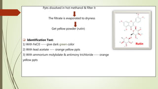 Ppts dissolved in hot methanol & filter it
The filtrate is evaporated to dryness
Get yellow powder (rutin)
 Identification Test:
1) With FeCl3 ---- give dark green color
2) With lead acetate ---- orange yellow ppts
3) With ammonium molybdate & antimony trichloride ---- orange
yellow ppts
Rutin
 