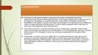 Coumarins
 Coumarin is the parent organic compound of a class of naturally occurring
phytochemicals found in many plant species. This oxygen heterocycle is best known for
its fragrance, described as a vanilla like odor or the aroma of freshly mowed hay.
Identified in the 1820s, coumarin has been synthesized in the laboratory since 1868 and
used to make perfumes and flavorings. It is also used to prepare other chemicals in
particular anticoagulants and rodent poison.
 Coumarin is found in a variety of plants such as Tonka bean, lavender, sweet clover
grass, and licorice, but also occurs in food plants such as strawberries, apricots, cherries,
and cinnamon. It is thought to work by serving as a pesticide for the plants that
produce it.
 Chemically, coumarin can occur either free or combined with the sugar glucose to
produce a coumarin glycoside. Medically, coumarin glycosides have been shown to
have blood thinning, antifungicidal , and anti-tumor activities. Dicumarol, a coumarin
glycoside better known as warfarin, is the most commonly used oral anticoagulant
medication.
 