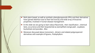  Both plant-based, as well as synthetic phenylpropanoids (PPs) and their derivatives
have gained attention due to their low toxicity and wide array of bioactive
properties, involved in human disease management.
 In this slide we are going to learn about flavonoids , their classification , chemical
tests, occurrence and their biopotential as exemplified orange peel , soyabean,
buckwheat and psoralea . Also
 Moreover discussed about monomeric , dimeric and related polypropanoid
derivatives with example of lignans., Podophyllum
 