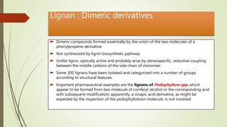 Lignan : Dimeric derivatives
 Dimeric compounds formed essentially by the union of the two molecules of a
phenylpropene derivative.
 Not synthesized by lignin biosynthetic pathway.
 Unlike lignin, optically active and probably arise by stereospecific, reductive coupling
between the middle carbons of the side chain of monomer.
 Some 300 lignans have been isolated and categorized into a number of groups
according to structural features.
 Important pharmaceutical examples are the lignans of Podophyllum spp. which
appear to be formed from two molecule of coniferyl alcohol or the corresponding acid
with subsequent modification; apparently, a sinapic acid derivative, as might be
expected by the inspection of the podophyllotoxin molecule, is not involved.
 