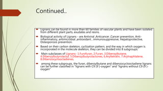 Continued..
 Lignans can be found in more than 60 families of vascular plants and have been isolated
from different plant parts, exudates and resins.
 Biological activity of Lignans - are Antiviral ,Anticancer ,Cancer prevention, Anti-
inflammatory, antimicrobial ,antioxidant , immunosuppressive, Hepatoprotective,
Osteoporosis prevention.
 Based on their carbon skeleton, cyclization pattern, and the way in which oxygen is
incorporated in the molecule skeleton, they can be divided into 8 subgroups:
 Main subclasses of Lignans- 1.Furofuran, 2.Furan, 3.Dibenzylbutane,
4.Dibenzylbutyrolactol, 5.Dibenzylbutyrolactones, 6.Aryltetralin, 7.Arylnaphtalene,
8.Dibenzocyclooctadienes.
 among these subgroups, the furan, dibenzylbutane and dibenzocyclooctadiene lignans
can be further classified in “lignans with C9 (9´)-oxygen” and “lignans without C9 (9´)-
oxygen”
 