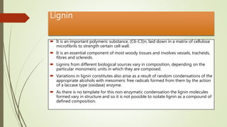 Lignin
 It is an important polymeric substance, (C6-C3)n, laid down in a matrix of cellulose
microfibrils to strength certain cell wall.
 It is an essential component of most woody tissues and involves vessels, tracheids,
fibres and sclereids.
 Lignins from different biological sources vary in composition, depending on the
particular monomeric units in which they are composed.
 Variations in lignin constitutes also arise as a result of random condensations of the
appropriate alcohols with mesomeric free radicals formed from them by the action
of a laccase type (oxidase) enzyme.
 As there is no template for this non-enzymatic condensation the lignin molecules
formed vary in structure and so it is not possible to isolate lignin as a compound of
defined composition.
 