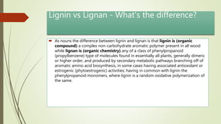 Lignin vs Lignan - What's the difference?
 As nouns the difference between lignin and lignan is that lignin is (organic
compound) a complex non-carbohydrate aromatic polymer present in all wood
while lignan is (organic chemistry) any of a class of phenylpropanoid
(propylbenzene) type of molecules found in essentially all plants, generally dimeric
or higher order, and produced by secondary metabolic pathways branching off of
aromatic amino acid biosynthesis, in some cases having associated antioxidant or
estrogenic (phytoestrogenic) activities; having in common with lignin the
phenylpropanoid monomers, where lignin is a random oxidative polymerization of
the same.
 