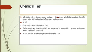 Chemical Test
 Alcoholic ext. + strong copper acetate- brown ppt with Indian podophyllum &
green color without ppt with American podophyllum
 USES:
 Cyto-toxic, venereal disease, Warts,
 Podophyllotoxin is semisynthetically converted to etoposide potent anticancer
agent for lung & testicular.
 Its GIT irritant, drastic purgative in moderate uses
 