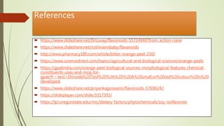 References
 https://www.slideshare.net/DrLouay/flavonoids-55724940?from_action=save
 https://www.slideshare.net/roshniannbaby/flavanoids
 http://www.pharmacy180.com/article/bitter-orange-peel-230/
 https://www.sciencedirect.com/topics/agricultural-and-biological-sciences/orange-peels
 https://gpatindia.com/orange-peel-biological-sources-morphological-features-chemical-
constituents-uses-and-mcq-for-
gpat/#:~:text=Shinoda%20Test%20%3A%2D%20A%20small,or%20red%20colour%20is%20
developed.
 https://www.slideshare.net/priyankagoswami/flavonoids-57696242
 https://slideplayer.com/slide/3317393/
 https://lpi.oregonstate.edu/mic/dietary-factors/phytochemicals/soy-isoflavones
 