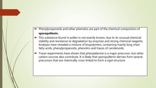  Phenylpropanoids and other phenolics are part of the chemical composition of
sporopollenin.
 This substance found in pollen is not exactly known, due to its unusual chemical
stability and resistance to degradation by enzymes and strong chemical reagents.
Analyses have revealed a mixture of biopolymers, containing mainly long chain
fatty acids, phenylpropanoids, phenolics and traces of carotenoids.
 Tracer experiments have shown that phenylalanine is a major precursor, but other
carbon sources also contribute. It is likely that sporopollenin derives from several
precursors that are chemically cross-linked to form a rigid structure
 