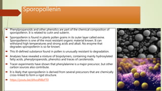 Sporopollenin
 Phenylpropanoids and other phenolics are part of the chemical composition of
sporopollenin. It is related to cutin and suberin.
 Sporopollenin is found in plants pollen grains in its outer layer called exine.
Sporopollenin is one of the most resistant organic material known. It can
withstand high temperatures and strong acids and alkali. No enzyme that
degrades sporopollenin is so far known.
 This ill-defined substance found in pollen is unusually resistant to degradation.
 Analyses have revealed a mixture of biopolymers, containing mainly hydroxylated
fatty acids, phenylpropanoids, phenolics and traces of carotenoids.
 Tracer experiments have shown that phenylalanine is a major precursor, but other
carbon sources also contribute.
 It is likely that sporopollenin is derived from several precursors that are chemically
cross-linked to form a rigid structure.
 https://youtu.be/d4vcdNBzFT0
 
