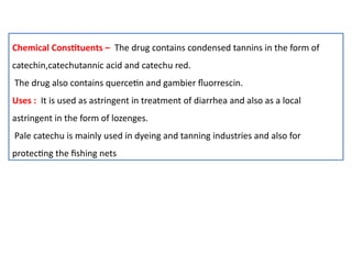 Chemical Constituents – The drug contains condensed tannins in the form of
catechin,catechutannic acid and catechu red.
The drug also contains quercetin and gambier fluorrescin.
Uses : It is used as astringent in treatment of diarrhea and also as a local
astringent in the form of lozenges.
Pale catechu is mainly used in dyeing and tanning industries and also for
protecting the fishing nets
 