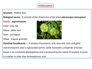 PTEROCARPUS
Synonym : Malbar kino
Biological source : It consists of the dried juice of the plant pterocarpus marsupium
Family : Leguminaceae
Color- ruby-red
Odour- odour less
Taste - astringent
Shape - angular granules
Chemical Constituents – It contains kinnotannic acid, kino-red, resin and gallic
acid.kinnotannic acid is a glucosidal tannin, while kinnored is anhydride of kinoin.
Kinoin is an insolubule phlobaphene and is produced by the action of oxydase enzyme.
It is darker in color than kinnnotannnic acid.
 