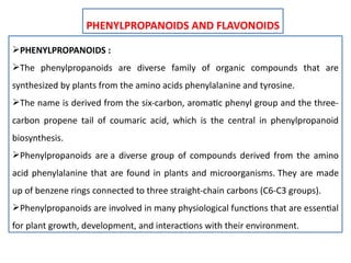 PHENYLPROPANOIDS AND FLAVONOIDS
PHENYLPROPANOIDS :
The phenylpropanoids are diverse family of organic compounds that are
synthesized by plants from the amino acids phenylalanine and tyrosine.
The name is derived from the six-carbon, aromatic phenyl group and the three-
carbon propene tail of coumaric acid, which is the central in phenylpropanoid
biosynthesis.
Phenylpropanoids are a diverse group of compounds derived from the amino
acid phenylalanine that are found in plants and microorganisms. They are made
up of benzene rings connected to three straight-chain carbons (C6-C3 groups).
Phenylpropanoids are involved in many physiological functions that are essential
for plant growth, development, and interactions with their environment.
 