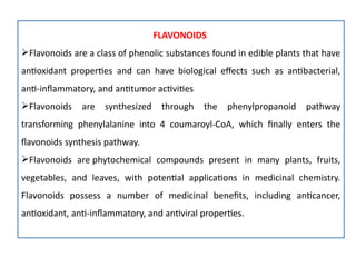 FLAVONOIDS
Flavonoids are a class of phenolic substances found in edible plants that have
antioxidant properties and can have biological effects such as antibacterial,
anti-inflammatory, and antitumor activities
Flavonoids are synthesized through the phenylpropanoid pathway
transforming phenylalanine into 4 coumaroyl-CoA, which finally enters the
flavonoids synthesis pathway.
Flavonoids are phytochemical compounds present in many plants, fruits,
vegetables, and leaves, with potential applications in medicinal chemistry.
Flavonoids possess a number of medicinal benefits, including anticancer,
antioxidant, anti-inflammatory, and antiviral properties.
 