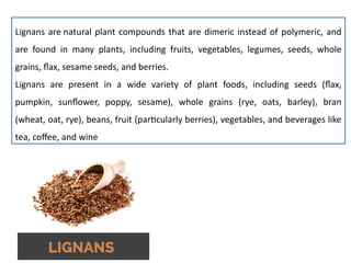 Lignans are natural plant compounds that are dimeric instead of polymeric, and
are found in many plants, including fruits, vegetables, legumes, seeds, whole
grains, flax, sesame seeds, and berries.
Lignans are present in a wide variety of plant foods, including seeds (flax,
pumpkin, sunflower, poppy, sesame), whole grains (rye, oats, barley), bran
(wheat, oat, rye), beans, fruit (particularly berries), vegetables, and beverages like
tea, coffee, and wine
 