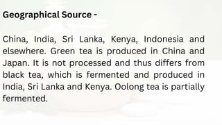 Geographical Source -
China, India, Sri Lanka, Kenya, Indonesia and
elsewhere. Green tea is produced in China and
Japan. It is not processed and thus differs from
black tea, which is fermented and produced in
India, Sri Lanka and Kenya. Oolong tea is partially
fermented.
 