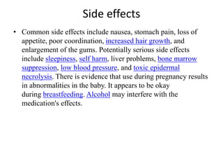 Side effects
• Common side effects include nausea, stomach pain, loss of
appetite, poor coordination, increased hair growth, and
enlargement of the gums. Potentially serious side effects
include sleepiness, self harm, liver problems, bone marrow
suppression, low blood pressure, and toxic epidermal
necrolysis. There is evidence that use during pregnancy results
in abnormalities in the baby. It appears to be okay
during breastfeeding. Alcohol may interfere with the
medication's effects.
 