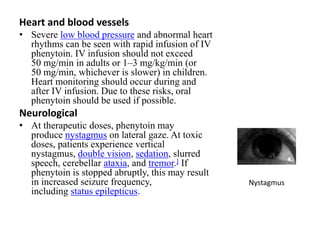 Heart and blood vessels
• Severe low blood pressure and abnormal heart
rhythms can be seen with rapid infusion of IV
phenytoin. IV infusion should not exceed
50 mg/min in adults or 1–3 mg/kg/min (or
50 mg/min, whichever is slower) in children.
Heart monitoring should occur during and
after IV infusion. Due to these risks, oral
phenytoin should be used if possible.
Neurological
• At therapeutic doses, phenytoin may
produce nystagmus on lateral gaze. At toxic
doses, patients experience vertical
nystagmus, double vision, sedation, slurred
speech, cerebellar ataxia, and tremor.] If
phenytoin is stopped abruptly, this may result
in increased seizure frequency,
including status epilepticus.
Nystagmus
 