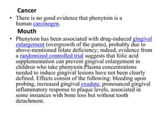 Cancer
• There is no good evidence that phenytoin is a
human carcinogen.
Mouth
• Phenytoin has been associated with drug-induced gingival
enlargement (overgrowth of the gums), probably due to
above-mentioned folate deficiency; indeed, evidence from
a randomized controlled trial suggests that folic acid
supplementation can prevent gingival enlargement in
children who take phenytoin.Plasma concentrations
needed to induce gingival lesions have not been clearly
defined. Effects consist of the following: bleeding upon
probing, increased gingival exudate, pronounced gingival
inflammatory response to plaque levels, associated in
some instances with bone loss but without tooth
detachment.
 