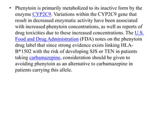 • Phenytoin is primarily metabolized to its inactive form by the
enzyme CYP2C9. Variations within the CYP2C9 gene that
result in decreased enzymatic activity have been associated
with increased phenytoin concentrations, as well as reports of
drug toxicities due to these increased concentrations. The U.S.
Food and Drug Administration (FDA) notes on the phenytoin
drug label that since strong evidence exists linking HLA-
B*1502 with the risk of developing SJS or TEN in patients
taking carbamazepine, consideration should be given to
avoiding phenytoin as an alternative to carbamazepine in
patients carrying this allele.
 
