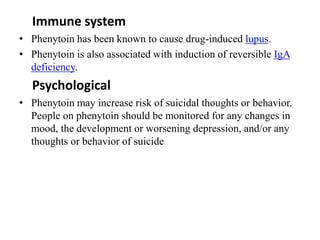 Immune system
• Phenytoin has been known to cause drug-induced lupus.
• Phenytoin is also associated with induction of reversible IgA
deficiency.
Psychological
• Phenytoin may increase risk of suicidal thoughts or behavior.
People on phenytoin should be monitored for any changes in
mood, the development or worsening depression, and/or any
thoughts or behavior of suicide
 