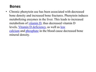 Bones
• Chronic phenytoin use has been associated with decreased
bone density and increased bone fractures. Phenytoin induces
metabolizing enzymes in the liver. This leads to increased
metabolism of vitamin D, thus decreased vitamin D
levels. Vitamin D deficiency, as well as low
calcium and phosphate in the blood cause decreased bone
mineral density.
 