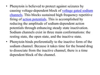 • Phenytoin is believed to protect against seizures by
causing voltage-dependent block of voltage gated sodium
channels. This blocks sustained high frequency repetitive
firing of action potentials. This is accomplished by
reducing the amplitude of sodium-dependent action
potentials through enhancing steady state inactivation.
Sodium channels exist in three main conformations: the
resting state, the open state, and the inactive state.
• Phenytoin binds preferentially to the inactive form of the
sodium channel. Because it takes time for the bound drug
to dissociate from the inactive channel, there is a time
dependent block of the channel.
 