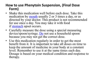 How to use Phenytoin Suspension, (Final Dose
Form)
• Shake this medication well before each dose. Take this
medication by mouth usually 2 or 3 times a day, or as
directed by your doctor. This product is not recommended
for use once a day. You may take it with food
if stomach upset occurs.
• Carefully measure the dose using a special measuring
device/spoon/syringe. Do not use a household spoon
because you may not get the correct dose.
• Use this medication regularly in order to get the most
benefit from it. It is important to take all doses on time to
keep the amount of medicine in your body at a constant
level. Remember to use it at the same times each day.
Dosage is based on your medical condition and response to
therapy.
 