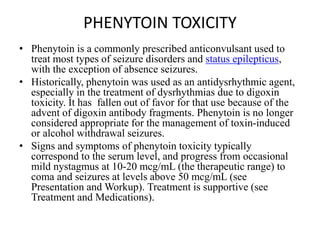 PHENYTOIN TOXICITY
• Phenytoin is a commonly prescribed anticonvulsant used to
treat most types of seizure disorders and status epilepticus,
with the exception of absence seizures.
• Historically, phenytoin was used as an antidysrhythmic agent,
especially in the treatment of dysrhythmias due to digoxin
toxicity. It has fallen out of favor for that use because of the
advent of digoxin antibody fragments. Phenytoin is no longer
considered appropriate for the management of toxin-induced
or alcohol withdrawal seizures.
• Signs and symptoms of phenytoin toxicity typically
correspond to the serum level, and progress from occasional
mild nystagmus at 10-20 mcg/mL (the therapeutic range) to
coma and seizures at levels above 50 mcg/mL (see
Presentation and Workup). Treatment is supportive (see
Treatment and Medications).
 