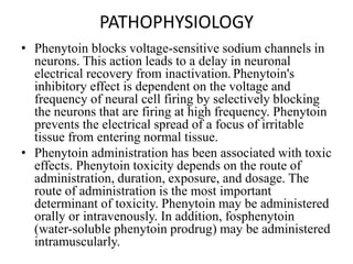 PATHOPHYSIOLOGY
• Phenytoin blocks voltage-sensitive sodium channels in
neurons. This action leads to a delay in neuronal
electrical recovery from inactivation. Phenytoin's
inhibitory effect is dependent on the voltage and
frequency of neural cell firing by selectively blocking
the neurons that are firing at high frequency. Phenytoin
prevents the electrical spread of a focus of irritable
tissue from entering normal tissue.
• Phenytoin administration has been associated with toxic
effects. Phenytoin toxicity depends on the route of
administration, duration, exposure, and dosage. The
route of administration is the most important
determinant of toxicity. Phenytoin may be administered
orally or intravenously. In addition, fosphenytoin
(water-soluble phenytoin prodrug) may be administered
intramuscularly.
 