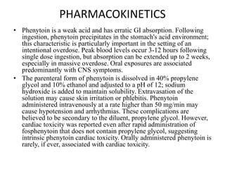PHARMACOKINETICS
• Phenytoin is a weak acid and has erratic GI absorption. Following
ingestion, phenytoin precipitates in the stomach's acid environment;
this characteristic is particularly important in the setting of an
intentional overdose. Peak blood levels occur 3-12 hours following
single dose ingestion, but absorption can be extended up to 2 weeks,
especially in massive overdose. Oral exposures are associated
predominantly with CNS symptoms.
• The parenteral form of phenytoin is dissolved in 40% propylene
glycol and 10% ethanol and adjusted to a pH of 12; sodium
hydroxide is added to maintain solubility. Extravasation of the
solution may cause skin irritation or phlebitis. Phenytoin
administered intravenously at a rate higher than 50 mg/min may
cause hypotension and arrhythmias. These complications are
believed to be secondary to the diluent, propylene glycol. However,
cardiac toxicity was reported even after rapid administration of
fosphenytoin that does not contain propylene glycol, suggesting
intrinsic phenytoin cardiac toxicity. Orally administered phenytoin is
rarely, if ever, associated with cardiac toxicity.
 