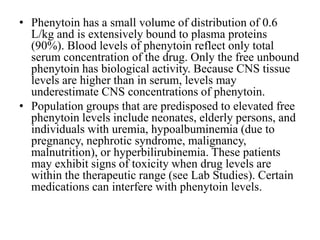 • Phenytoin has a small volume of distribution of 0.6
L/kg and is extensively bound to plasma proteins
(90%). Blood levels of phenytoin reflect only total
serum concentration of the drug. Only the free unbound
phenytoin has biological activity. Because CNS tissue
levels are higher than in serum, levels may
underestimate CNS concentrations of phenytoin.
• Population groups that are predisposed to elevated free
phenytoin levels include neonates, elderly persons, and
individuals with uremia, hypoalbuminemia (due to
pregnancy, nephrotic syndrome, malignancy,
malnutrition), or hyperbilirubinemia. These patients
may exhibit signs of toxicity when drug levels are
within the therapeutic range (see Lab Studies). Certain
medications can interfere with phenytoin levels.
 